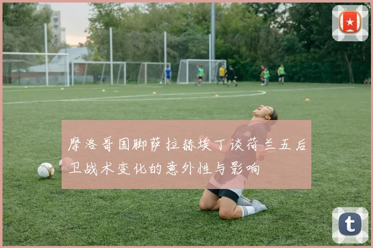 摩洛哥国脚萨拉赫埃丁谈荷兰五后卫战术变化的意外性与影响