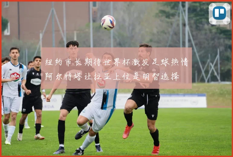 纽约市长期待世界杯激发足球热情阿尔特塔让拉亚上位是明智选择