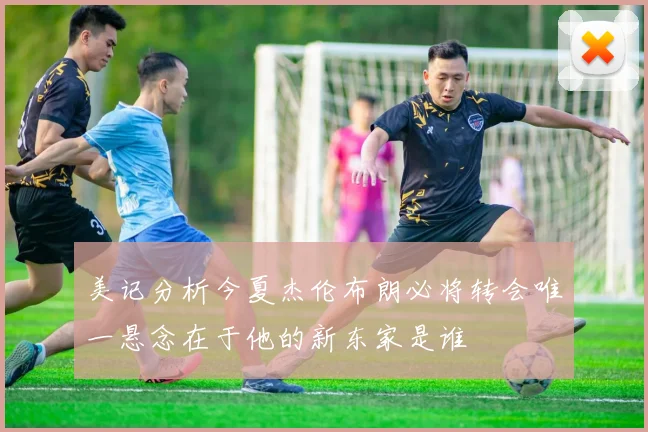 美记分析今夏杰伦布朗必将转会唯一悬念在于他的新东家是谁