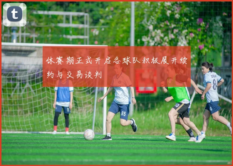 休赛期正式开启各球队积极展开续约与交易谈判
