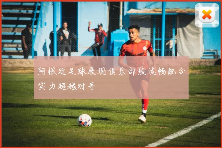 阿根廷足球展现俱乐部般流畅配合实力超越对手