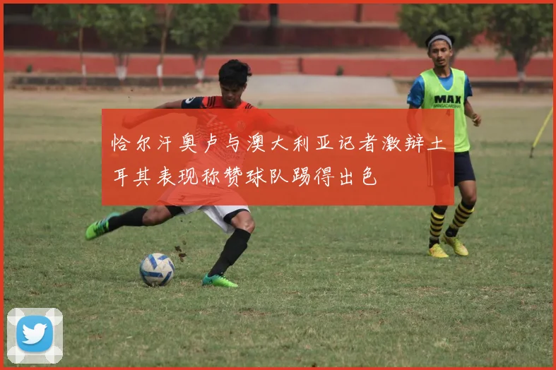 恰尔汗奥卢与澳大利亚记者激辩土耳其表现称赞球队踢得出色