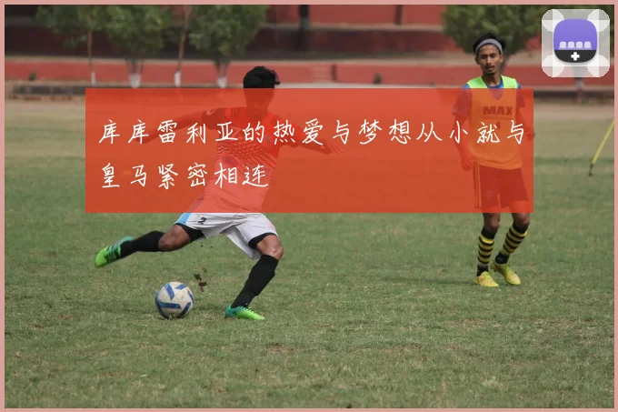 库库雷利亚的热爱与梦想从小就与皇马紧密相连