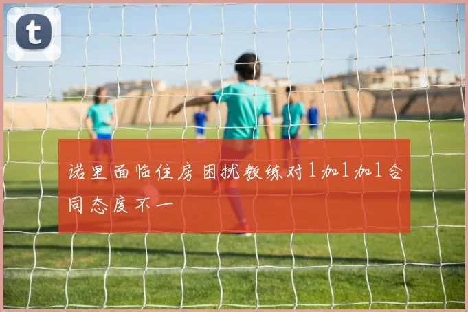 诺里面临住房困扰教练对1加1加1合同态度不一