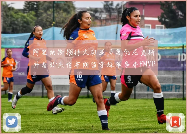 阿里纳斯期待文班亚马复仇尼克斯并看好杰伦布朗留守绿军争夺FMVP
