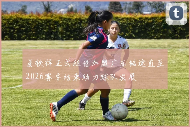 姜轶祥正式租借加盟广东铭途直至2026赛季结束助力球队发展