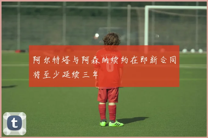阿尔特塔与阿森纳续约在即新合同将至少延续三年
