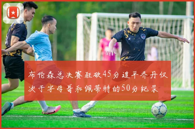 布伦森总决赛狂砍45分追平乔丹仅次于字母哥和佩蒂特的50分纪录