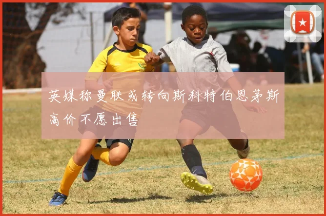 英媒称曼联或转向斯科特伯恩茅斯高价不愿出售