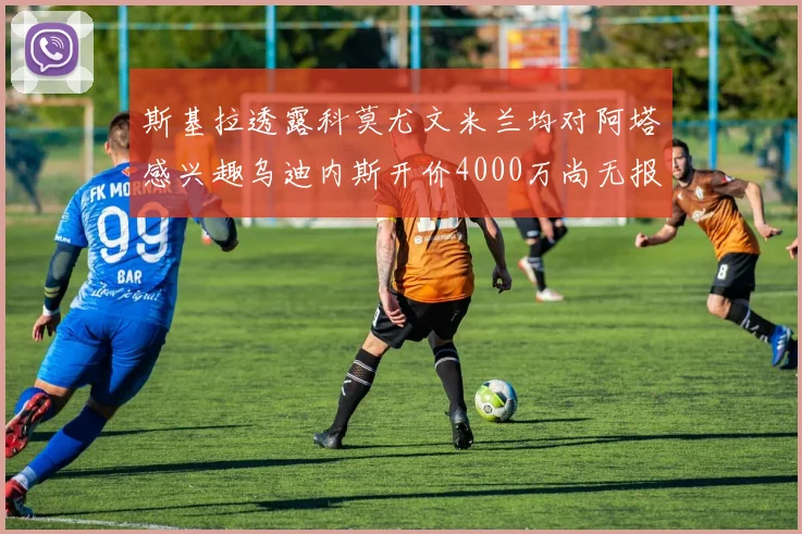 斯基拉透露科莫尤文米兰均对阿塔感兴趣乌迪内斯开价4000万尚无报价