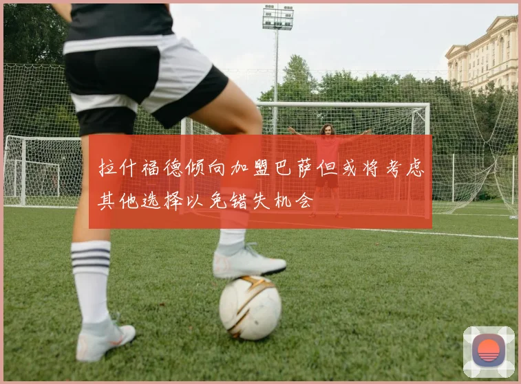 拉什福德倾向加盟巴萨但或将考虑其他选择以免错失机会