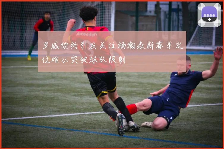 罗威续约引发关注杨瀚森新赛季定位难以突破球队限制