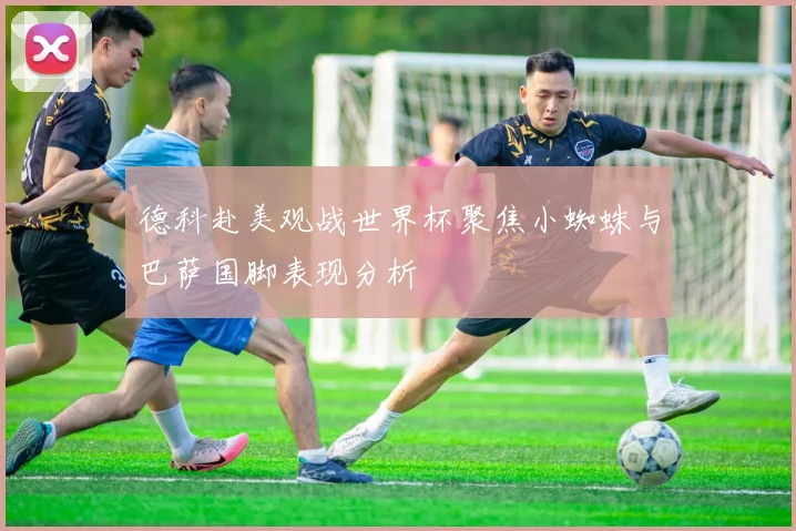 德科赴美观战世界杯聚焦小蜘蛛与巴萨国脚表现分析