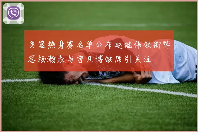 男篮热身赛名单公布赵继伟领衔阵容杨瀚森与曾凡博缺席引关注